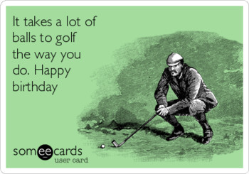 It takes a lot of balls to golf the way you do happy birt...