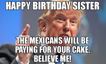 Happy birthday sister the mexicans will be paying for you...